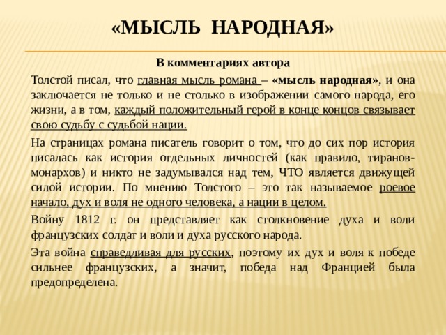 «Мысль народная» В комментариях автора Толстой писал, что главная мысль романа – «мысль народная» , и она заключается не только и не столько в изображении самого народа, его жизни, а в том, каждый положительный герой в конце концов связывает свою судьбу с судьбой нации. На страницах романа писатель говорит о том, что до сих пор история писалась как история отдельных личностей (как правило, тиранов-монархов) и никто не задумывался над тем, ЧТО является движущей силой истории. По мнению Толстого – это так называемое роевое начало, дух и воля не одного человека, а нации в целом. Войну 1812 г. он представляет как столкновение духа и воли французских солдат и воли и духа русского народа. Эта война справедливая для русских , поэтому их дух и воля к победе сильнее французских, а значит, победа над Францией была предопределена. 