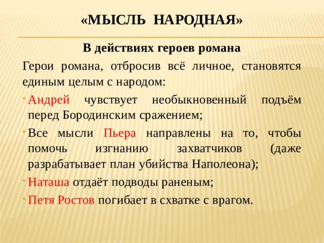 «Мысль народная» В действиях героев романа Герои романа, отбросив всё личное, становятся единым целым с народом: Андрей чувствует необыкновенный подъём перед Бородинским сражением; Все мысли Пьера направлены на то, чтобы помочь изгнанию захватчиков (даже разрабатывает план убийства Наполеона); Наташа отдаёт подводы раненым; Петя Ростов погибает в схватке с врагом.   