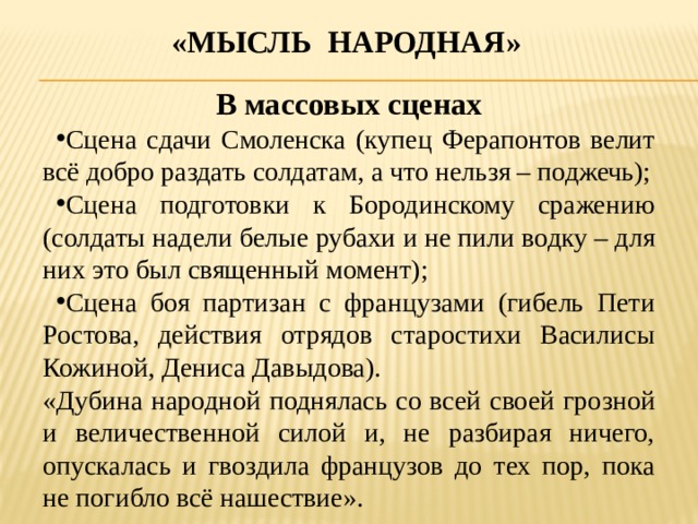 «Мысль народная» В массовых сценах Сцена сдачи Смоленска (купец Ферапонтов велит всё добро раздать солдатам, а что нельзя – поджечь); Сцена подготовки к Бородинскому сражению (солдаты надели белые рубахи и не пили водку – для них это был священный момент); Сцена боя партизан с французами (гибель Пети Ростова, действия отрядов старостихи Василисы Кожиной, Дениса Давыдова). «Дубина народной поднялась со всей своей грозной и величественной силой и, не разбирая ничего, опускалась и гвоздила французов до тех пор, пока не погибло всё нашествие». 