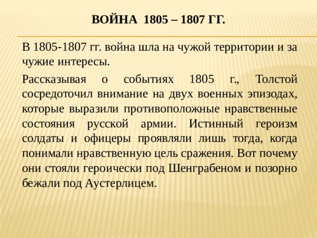 Война 1805 – 1807 гг.  В 1805-1807 гг. война шла на чужой территории и за чужие интересы. Рассказывая о событиях 1805 г., Толстой сосредоточил внимание на двух военных эпизодах, которые выразили противоположные нравственные состояния русской армии. Истинный героизм солдаты и офицеры проявляли лишь тогда, когда понимали нравственную цель сражения. Вот почему они стояли героически под Шенграбеном и позорно бежали под Аустерлицем.  