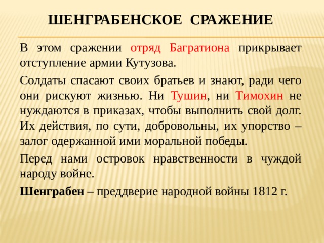 Шенграбенское сражение В этом сражении отряд Багратиона прикрывает отступление армии Кутузова. Солдаты спасают своих братьев и знают, ради чего они рискуют жизнью. Ни Тушин , ни Тимохин не нуждаются в приказах, чтобы выполнить свой долг. Их действия, по сути, добровольны, их упорство – залог одержанной ими моральной победы. Перед нами островок нравственности в чуждой народу войне. Шенграбен – преддверие народной войны 1812 г. 