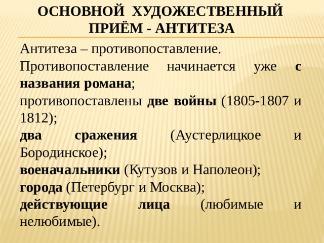 Основной художественный приём - антитеза Антитеза – противопоставление. Противопоставление начинается уже с названия романа ; противопоставлены две войны (1805-1807 и 1812); два сражения (Аустерлицкое и Бородинское); военачальники (Кутузов и Наполеон); города (Петербург и Москва); действующие лица (любимые и нелюбимые). 