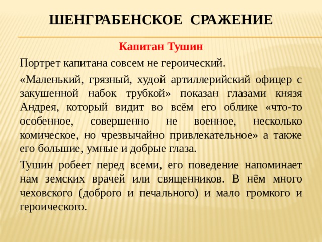 Шенграбенское сражение Капитан Тушин Портрет капитана совсем не героический. «Маленький, грязный, худой артиллерийский офицер с закушенной набок трубкой» показан глазами князя Андрея, который видит во всём его облике «что-то особенное, совершенно не военное, несколько комическое, но чрезвычайно привлекательное» а также его большие, умные и добрые глаза. Тушин робеет перед всеми, его поведение напоминает нам земских врачей или священников. В нём много чеховского (доброго и печального) и мало громкого и героического. 