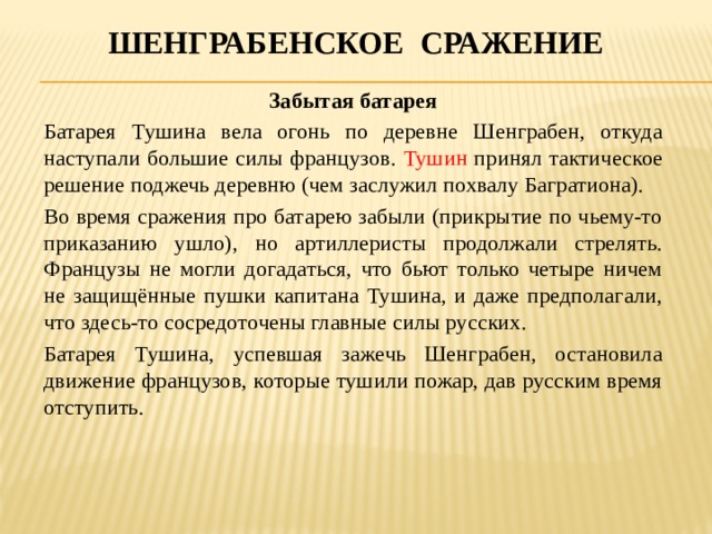 Шенграбенское сражение Забытая батарея Батарея Тушина вела огонь по деревне Шенграбен, откуда наступали большие силы французов. Тушин принял тактическое решение поджечь деревню (чем заслужил похвалу Багратиона). Во время сражения про батарею забыли (прикрытие по чьему-то приказанию ушло), но артиллеристы продолжали стрелять. Французы не могли догадаться, что бьют только четыре ничем не защищённые пушки капитана Тушина, и даже предполагали, что здесь-то сосредоточены главные силы русских. Батарея Тушина, успевшая зажечь Шенграбен, остановила движение французов, которые тушили пожар, дав русским время отступить. 