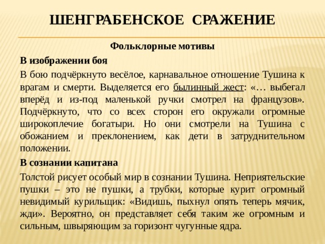 Шенграбенское сражение Фольклорные мотивы В изображении боя В бою подчёркнуто весёлое, карнавальное отношение Тушина к врагам и смерти. Выделяется его былинный жест : «… выбегал вперёд и из-под маленькой ручки смотрел на французов». Подчёркнуто, что со всех сторон его окружали огромные широкоплечие богатыри. Но они смотрели на Тушина с обожанием и преклонением, как дети в затруднительном положении. В сознании капитана Толстой рисует особый мир в сознании Тушина. Неприятельские пушки – это не пушки, а трубки, которые курит огромный невидимый курильщик: «Видишь, пыхнул опять теперь мячик, жди». Вероятно, он представляет себя таким же огромным и сильным, швыряющим за горизонт чугунные ядра. 