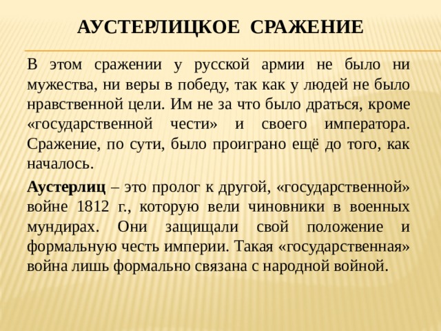 Аустерлицкое сражение В этом сражении у русской армии не было ни мужества, ни веры в победу, так как у людей не было нравственной цели. Им не за что было драться, кроме «государственной чести» и своего императора. Сражение, по сути, было проиграно ещё до того, как началось. Аустерлиц – это пролог к другой, «государственной» войне 1812 г., которую вели чиновники в военных мундирах. Они защищали свой положение и формальную честь империи. Такая «государственная» война лишь формально связана с народной войной. 