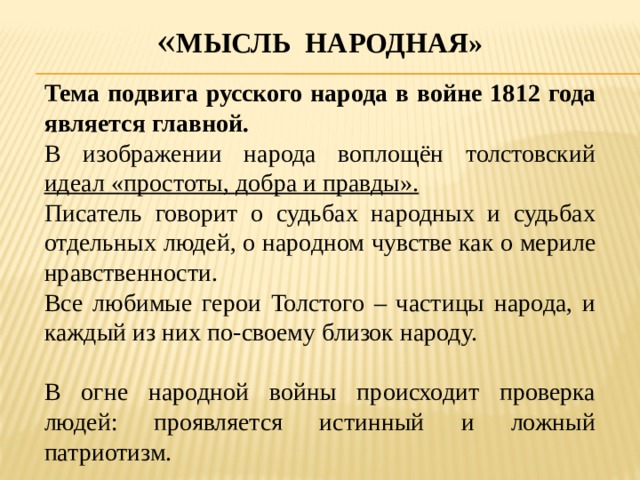 « Мысль народная» Тема подвига русского народа в войне 1812 года является главной. В изображении народа воплощён толстовский идеал «простоты, добра и правды». Писатель говорит о судьбах народных и судьбах отдельных людей, о народном чувстве как о мериле нравственности. Все любимые герои Толстого – частицы народа, и каждый из них по-своему близок народу. В огне народной войны происходит проверка людей: проявляется истинный и ложный патриотизм. 