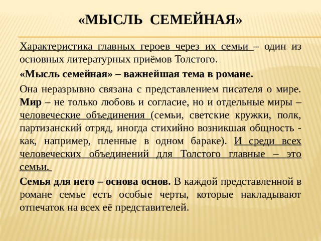 «мысль семейная» Характеристика главных героев через их семьи – один из основных литературных приёмов Толстого. «Мысль семейная» – важнейшая тема в романе. Она неразрывно связана с представлением писателя о мире. Мир – не только любовь и согласие, но и отдельные миры – человеческие объединения (семьи, светские кружки, полк, партизанский отряд, иногда стихийно возникшая общность - как, например, пленные в одном бараке). И среди всех человеческих объединений для Толстого главные – это семьи. Семья для него – основа основ. В каждой представленной в романе семье есть особые черты, которые накладывают отпечаток на всех её представителей. 