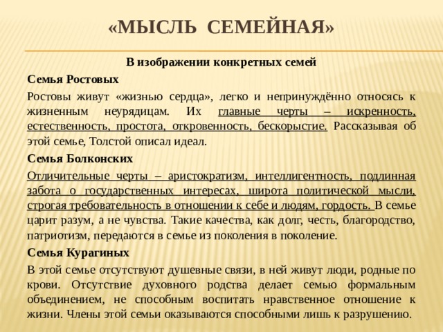 «мысль семейная» В изображении конкретных семей Семья Ростовых Ростовы живут «жизнью сердца», легко и непринуждённо относясь к жизненным неурядицам. Их главные черты – искренность, естественность, простота, откровенность, бескорыстие. Рассказывая об этой семье, Толстой описал идеал. Семья Болконских Отличительные черты – аристократизм, интеллигентность, подлинная забота о государственных интересах, широта политической мысли, строгая требовательность в отношении к себе и людям, гордость. В семье царит разум, а не чувства. Такие качества, как долг, честь, благородство, патриотизм, передаются в семье из поколения в поколение. Семья Курагиных В этой семье отсутствуют душевные связи, в ней живут люди, родные по крови. Отсутствие духовного родства делает семью формальным объединением, не способным воспитать нравственное отношение к жизни. Члены этой семьи оказываются способными лишь к разрушению. 