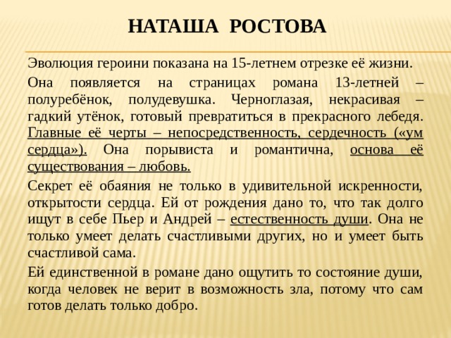 Наташа ростова Эволюция героини показана на 15-летнем отрезке её жизни. Она появляется на страницах романа 13-летней – полуребёнок, полудевушка. Черноглазая, некрасивая – гадкий утёнок, готовый превратиться в прекрасного лебедя. Главные её черты – непосредственность, сердечность («ум сердца»). Она порывиста и романтична, основа её существования – любовь. Секрет её обаяния не только в удивительной искренности, открытости сердца. Ей от рождения дано то, что так долго ищут в себе Пьер и Андрей – естественность души . Она не только умеет делать счастливыми других, но и умеет быть счастливой сама. Ей единственной в романе дано ощутить то состояние души, когда человек не верит в возможность зла, потому что сам готов делать только добро. 