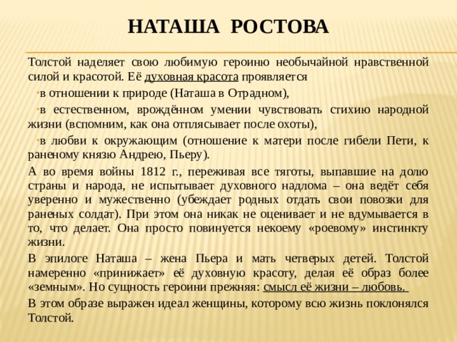 Наташа ростова Толстой наделяет свою любимую героиню необычайной нравственной силой и красотой. Её духовная красота проявляется в отношении к природе (Наташа в Отрадном), в естественном, врождённом умении чувствовать стихию народной жизни (вспомним, как она отплясывает после охоты), в любви к окружающим (отношение к матери после гибели Пети, к раненому князю Андрею, Пьеру). А во время войны 1812 г., переживая все тяготы, выпавшие на долю страны и народа, не испытывает духовного надлома – она ведёт себя уверенно и мужественно (убеждает родных отдать свои повозки для раненых солдат). При этом она никак не оценивает и не вдумывается в то, что делает. Она просто повинуется некоему «роевому» инстинкту жизни. В эпилоге Наташа – жена Пьера и мать четверых детей. Толстой намеренно «принижает» её духовную красоту, делая её образ более «земным». Но сущность героини прежняя: смысл её жизни – любовь. В этом образе выражен идеал женщины, которому всю жизнь поклонялся Толстой. 