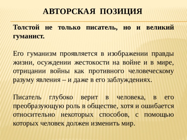 Авторская позиция Толстой не только писатель, но и великий гуманист. Его гуманизм проявляется в изображении правды жизни, осуждении жестокости на войне и в мире, отрицании войны как противного человеческому разуму явления – и даже в его заблуждениях. Писатель глубоко верит в человека, в его преобразующую роль в обществе, хотя и ошибается относительно некоторых способов, с помощью которых человек должен изменить мир. 