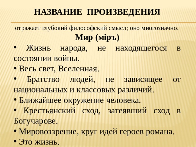 Название произведения  отражает глубокий философский смысл; оно многозначно. Мир (мiръ)  Жизнь народа, не находящегося в состоянии войны.  Весь свет, Вселенная.  Братство людей, не зависящее от национальных и классовых различий.  Ближайшее окружение человека.  Крестьянский сход, затеявший сход в Богучарове.  Мировоззрение, круг идей героев романа.  Это жизнь. 