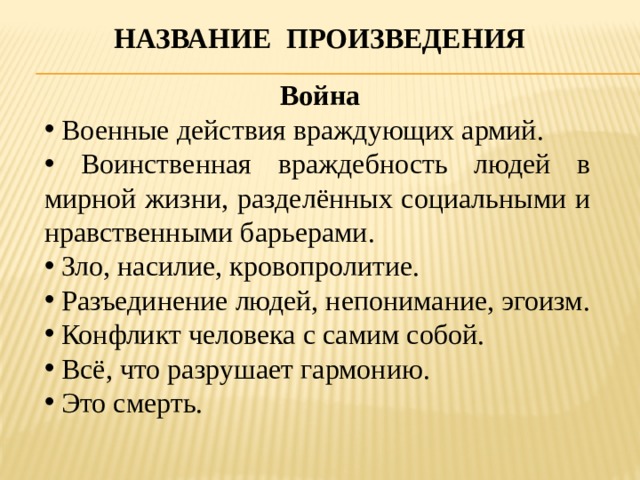Название произведения  Война  Военные действия враждующих армий.  Воинственная враждебность людей в мирной жизни, разделённых социальными и нравственными барьерами.  Зло, насилие, кровопролитие.  Разъединение людей, непонимание, эгоизм.  Конфликт человека с самим собой.  Всё, что разрушает гармонию.  Это смерть. 