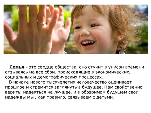 Семья – это сердце общества, оно стучит в унисон времени , отзываясь на все сбои, происходящие в экономических, социальных и демографических процессах.  В начале нового тысячелетия человечество оценивает прошлое и стремится заглянуть в будущее. Нам свойственно верить, надеяться на лучшее, и в обозримом будущем свои надежды мы , как правило, связываем с детьми. 