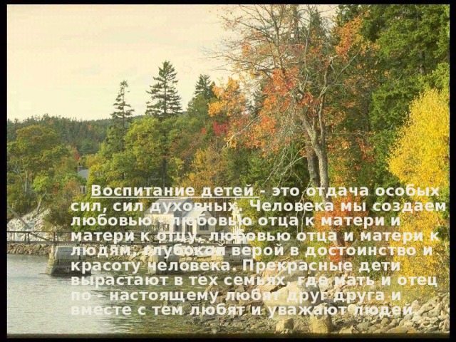  Воспитание детей - это отдача особых сил, сил духовных. Человека мы создаем любовью - любовью отца к матери и матери к отцу, любовью отца и матери к людям, глубокой верой в достоинство и красоту человека. Прекрасные дети вырастают в тех семьях, где мать и отец по - настоящему любят друг друга и вместе с тем любят и уважают людей. 