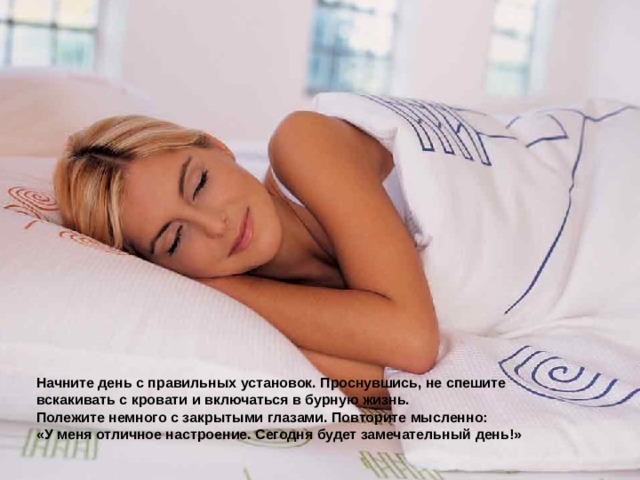 Начните день с правильных установок. Проснувшись, не спешите вскакивать с кровати и включаться в бурную жизнь. Полежите немного с закрытыми глазами. Повторите мысленно: «У меня отличное настроение. Сегодня будет замечательный день!» 
