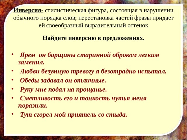Инверсия - стилистическая фигура, состоящая в нарушении обычного порядка слов; перестановка частей фразы придает ей своеобразный выразительный оттенок Найдите инверсию в предложениях.   Ярем он барщины старинной оброком легким заменил.  Любви безумную тревогу я безотрадно испытал.  Обеды задавал он отличные.  Руку мне подал на прощанье.  Сметливость его и тонкость чутья меня поразили.  Тут сгорел мой приятель со стыда.  