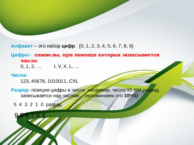   Алфавит – это набор цифр . {0, 1, 2, 3, 4, 5, 6, 7, 8, 9} Цифры : – символы, при помощи которых записывается число .  0, 1, 2, … I, V, X, L, … Числа:  123, 45678, 1010011, CXL Разряд - позиция цифры в числе ,например, число 95 684,разряд записывается над числом: . (вспоминаем,что 10 0 =1)  5 4 3 2 1 0 разряд  9 5 6 7 8 4 
