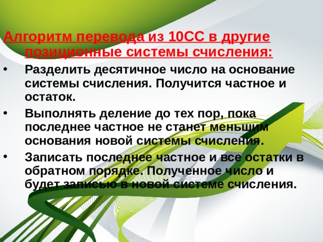 Алгоритм перевода из 10СС в другие позиционные системы счисления: Разделить десятичное число на основание системы счисления. Получится частное и остаток. Выполнять деление до тех пор, пока последнее частное не станет меньшим основания новой системы счисления. Записать последнее частное и все остатки в обратном порядке. Полученное число и будет записью в новой системе счисления. 