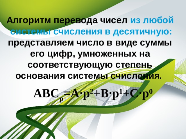 Алгоритм перевода чисел из любой системы счисления в десятичную: представляем число в виде суммы его цифр, умноженных на соответствующую степень основания системы счисления. АВС р =А · р 2 +В · р 1 +С · р 0  