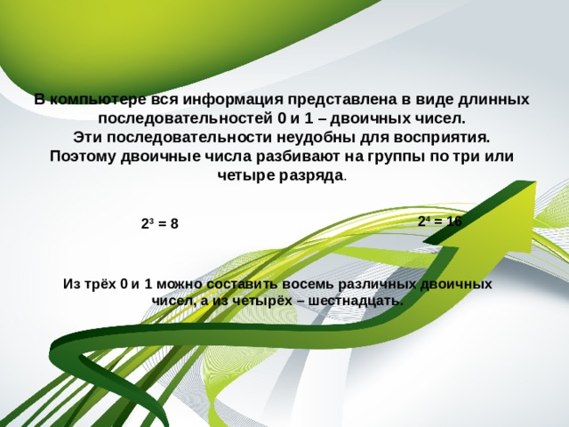 В компьютере вся информация представлена в виде длинных последовательностей 0 и 1 – двоичных чисел.  Эти последовательности неудобны для восприятия. Поэтому двоичные числа разбивают на группы по три или четыре разряда . 2 3 = 8 2 4 = 16 Из трёх 0 и 1 можно составить восемь различных двоичных чисел, а из четырёх – шестнадцать.  