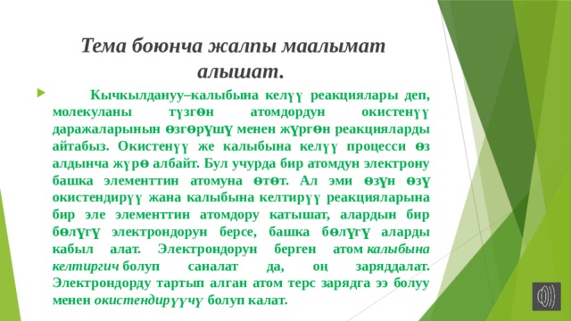 Тема боюнча жалпы маалымат алышат.    Кычкылдануу–калыбына келүү реакциялары деп, молекуланы түзгɵн атомдордун окистенүү даражаларынын ɵзгɵрүшү менен жүргɵн реакцияларды айтабыз. Окистенүү же калыбына келүү процесси ɵз алдынча жүрɵ албайт. Бул учурда бир атомдун электрону башка элементтин атомуна ɵтɵт. Ал эми ɵзүн ɵзү окистендирүү жана калыбына келтирүү реакцияларына бир эле элементтин атомдору катышат, алардын бир бɵлүгү электрондорун берсе, башка бɵлүгү аларды кабыл алат. Электрондорун берген атом  калыбына келтиргич  болуп саналат да, оң заряддалат. Электрондорду тартып алган атом терс зарядга ээ болуу менен  окистендирүүчү  болуп калат. 