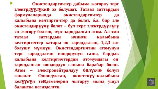  Окистендиргичтер дайыма жогорку терс электрдүүлүккɵ ээ болушат. Татаал заттардын формулаларында окистендиргичтер да калыбына келтиргичтер да болот, б.а. бир эле окистендирүүчү болот – бул терс электрдүүлүгү эң жогору болгон, терс заряддалган атом. Ал эми татаал заттардын ичинен калыбына келтиргичтер катары оң заряддалган, 1,2,3 зат болушу мүмкүн. Окистендиргичтин атомунун терс заряддалган иондорунун саны, бардык калыбына келтиргичтердин атомундагы оң заряддалган иондордун санына барабар болот. Атом – электронейтралдуу бɵлүкчɵ болуп саналат. Ошондуктан, окистенүү–калыбына келүүнүн теңдемелерин чыгаруу мына ушул баланска негизделген. 