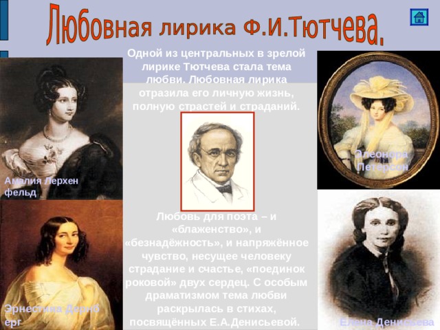 Одной из центральных в зрелой лирике Тютчева стала тема любви. Любовная лирика отразила его личную жизнь, полную страстей и страданий. Элеонора  Петерсон Амалия Лерхенфельд Любовь для поэта – и «блаженство», и «безнадёжность», и напряжённое чувство, несущее человеку страдание и счастье, «поединок роковой» двух сердец. С особым драматизмом тема любви раскрылась в стихах, посвящённых Е.А.Денисьевой. Эрнестина Дернберг Елена Денисьева 