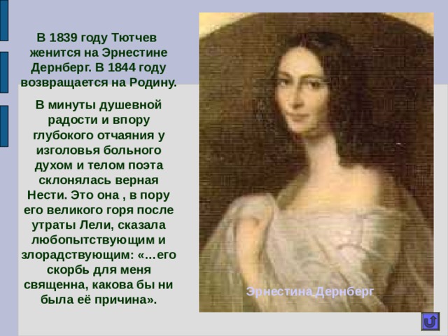 В 1839 году Тютчев женится на Эрнестине Дернберг. В 1844 году возвращается на Родину. В минуты душевной радости и впору глубокого отчаяния у изголовья больного духом и телом поэта склонялась верная Нести. Это она , в пору его великого горя после утраты Лели, сказала любопытствующим и злорадствующим: «…его скорбь для меня священна, какова бы ни была её причина». Эрнестина Дернберг 