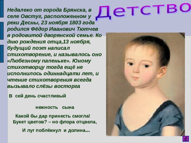 Недалеко от города Брянска, в селе Овстуг, расположенном у реки Десны, 23 ноября 1803 года родился Фёдор Иванович Тютчев в родовитой дворянской семье. Ко дню рождения отца,13 ноября, будущий поэт написал стихотворение, и называлось оно «Любезному папеньке». Юному стихотворцу тогда ещё не исполнилось одиннадцати лет, и чтение стихотворения всегда вызывало слёзы восторга  В сей день счастливый нежность сына  Какой бы дар принесть смогла! Букет цветов? – но флора отцвела,  И луг поблёкнул и долина …  
