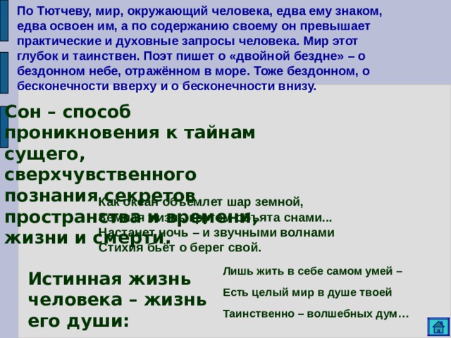 По Тютчеву, мир, окружающий человека, едва ему знаком, едва освоен им, а по содержанию своему он превышает практические и духовные запросы человека. Мир этот глубок и таинствен. Поэт пишет о «двойной бездне» – о бездонном небе, отражённом в море. Тоже бездонном, о бесконечности вверху и о бесконечности внизу. Сон – способ проникновения к тайнам сущего, сверхчувственного познания секретов пространства и времени, жизни и смерти.   Как океан объемлет шар земной, Земная жизнь кругом объята снами... Настанет ночь – и звучными волнами Стихия бьёт о берег свой. Лишь жить в себе самом умей – Есть целый мир в душе твоей Таинственно – волшебных дум… Истинная жизнь человека – жизнь его души: 