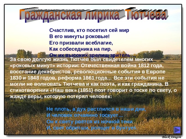 Счастлив, кто посетил сей мир В его минуты роковые! Его призвали всеблагие, Как собеседника на пир. Он их высоких зрелищ зритель… За свою долгую жизнь Тютчев был свидетелем многих «роковых минут» истории: Отечественная война 1812 года, восстание декабристов, революционные события в Европе 1830 и 1848 годов, реформа 1861 года… Все эти события не могли не волновать Тютчева и как поэта, и как гражданина. В стихотворении «Наш век» (1851) поэт говорит о тоске по свету, о жажде веры, которую потерял человек: Не плоть, а дух растлился в наши дни, И человек отчаянно тоскует… Он к свету рвётся из ночной тени И, свет обретши, ропщет и бунтует. 