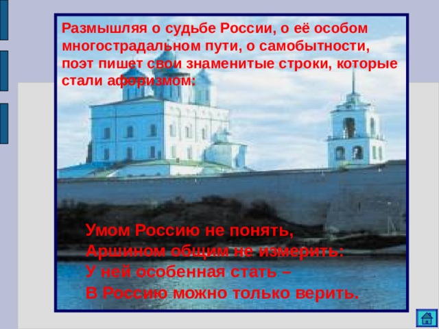 Размышляя о судьбе России, о её особом многострадальном пути, о самобытности, поэт пишет свои знаменитые строки, которые стали афоризмом: Умом Россию не понять, Аршином общим не измерить: У ней особенная стать – В Россию можно только верить. 