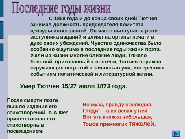  С 1858 года и до конца своих дней Тютчев занимал должность председателя Комитета цензуры иностранной. Он часто выступал в роли заступника изданий и влиял на органы печати в духе своих убеждений. Чувство одиночества было особенно ощутимо в последние годы жизни поэта. Ушли из жизни многие близкие люди. Тяжело больной, прикованный к постели, Тютчев поражал окружающих остротой и живостью ума, интересом к событиям политической и литературной жизни. Умер Тютчев 15/27 июля 1873 года . После смерти поэта вышло издание его стихотворений. А.А.Фет приветствовал его стихотворным посвящением : Но муза, правду соблюдая, Глядит – а на весах у ней Вот эта книжка небольшая, Томов премногих тяжелей. 
