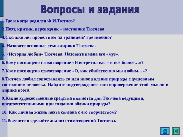 1.Где и когда родился Ф.И.Тютчев? 2.Поэт, критик, переводчик – наставник Тютчева 3.Сколько лет провёл поэт за границей? Где именно? 4. Назовите основные темы лирики Тютчева. 5. «История любви» Тютчева. Назовите имена его «муз». 6.Кому посвящено стихотворение «Я встретил вас – и всё былое…»? 7.Кому посвящено стихотворение «О, как убийственно мы любим…»? 8.Тютчев любил сопоставлять то или иное явление природы с душевным состоянием человека. Найдите подтверждение или опровержение этой мысли в лирике поэта. 9.Какие художественные средства являются для Тютчева ведущими, предпочтительными при создании облика природы? 10. Как личная жизнь поэта связана с его творчеством? 11.Выучите и сделайте анализ стихотворений Тютчева. 