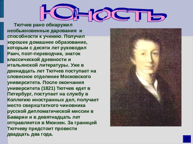  Тютчев рано обнаружил необыкновенные дарования и способности к учению. Получил хорошее домашнее образование, которым с десяти лет руководил Раич, поэт-переводчик, знаток классической древности и итальянской литературы. Уже в двенадцать лет Тютчев поступает на словесное отделение Московского университета. После окончания университета (1821) Тютчев едет в Петербург, поступает на службу в Коллегию иностранных дел, получает место сверхштатного чиновника русской дипломатической миссии в Баварии и в девятнадцать лет отправляется в Мюнхен. За границей Тютчеву предстоит провести двадцать два года. 