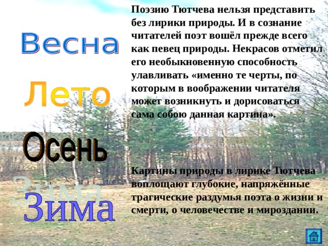 Поэзию Тютчева нельзя представить без лирики природы. И в сознание читателей поэт вошёл прежде всего как певец природы. Некрасов отметил его необыкновенную способность улавливать «именно те черты, по которым в воображении читателя может возникнуть и дорисоваться сама собою данная картина».   Картины природы в лирике Тютчева воплощают глубокие, напряжённые трагические раздумья поэта о жизни и смерти, о человечестве и мироздании. 