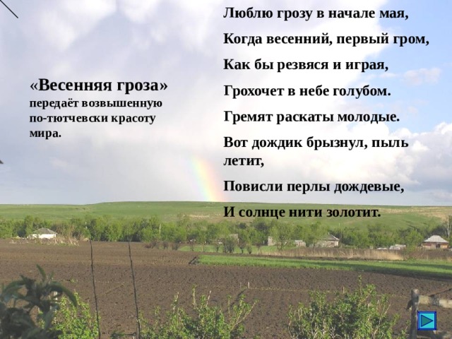 Люблю грозу в начале мая, Когда весенний, первый гром, Как бы резвяся и играя, Грохочет в небе голубом. Гремят раскаты молодые. Вот дождик брызнул, пыль летит, Повисли перлы дождевые, И солнце нити золотит. « Весенняя гроза» передаёт возвышенную по-тютчевски красоту мира. 