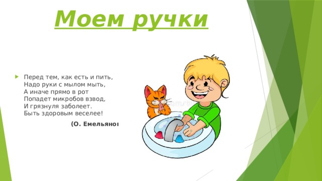 Моем ручки Перед тем, как есть и пить,  Надо руки с мылом мыть,  А иначе прямо в рот  Попадет микробов взвод,  И грязнуля заболеет.  Быть здоровым веселее!  (О. Емельянова) 