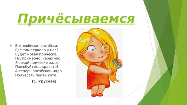 Причёсываемся Вот любимая расчёска.  Где там зеркало у нас?  Будет новая причёска,  Ну, примерно, через час.  Я такой причёске рада.  Полюбуйтесь, красота!  А теперь расчёской надо  Причесать пойти кота.  (Е. Урусова) 