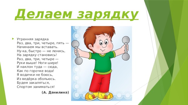 Делаем зарядку Утренняя зарядка  Раз, два, три, четыре, пять —  Начинаем мы вставать.  Ну-ка, быстро — не ленись,  На зарядку становись!  Раз, два, три, четыре —  Руки выше! Ноги шире!  И наклон туда — сюда,  Как по горочке вода!  Я водички не боюсь,  Из ведёрка обольюсь.  Будем закаляться,  Спортом заниматься!  (А. Данилина) 