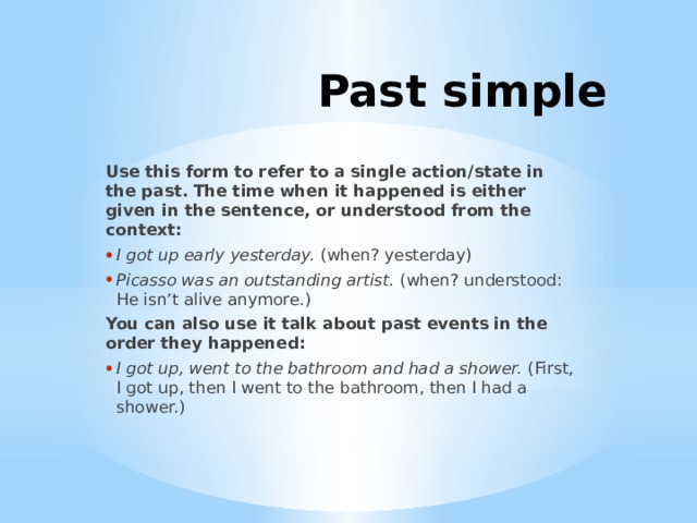 Past simple Use this form to refer to a single action/state in the past. The time when it happened is either given in the sentence, or understood from the context: I got up early yesterday.  (when? yesterday) Picasso was an outstanding artist.  (when? understood: He isn’t alive anymore.) You can also use it talk about past events in the order they happened: I got up, went to the bathroom and had a shower.  (First, I got up, then I went to the bathroom, then I had a shower.) 