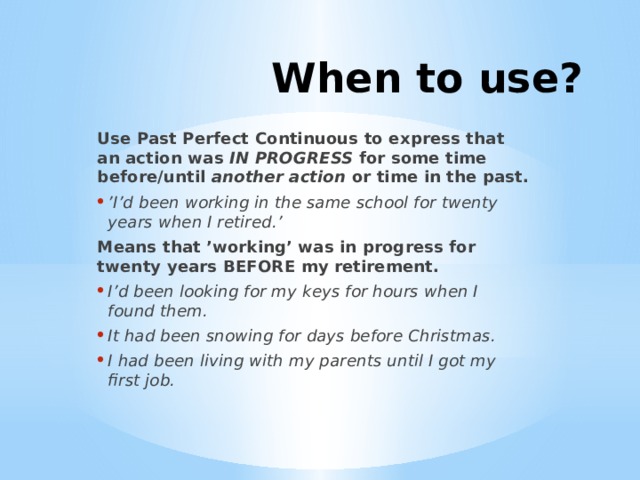 When to use? Use Past Perfect Continuous to express that an action was  IN PROGRESS  for some time before/until  another action or time in the past. ’ I’d been working in the same school for twenty years when I retired.’   Means that ’working’ was in progress for twenty years BEFORE my retirement. I’d been looking for my keys for hours when I found them. It had been snowing for days before Christmas. I had been living with my parents until I got my first job.  
