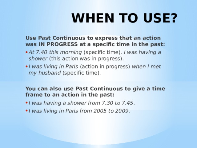 WHEN TO USE? Use Past Continuous to express that an action was IN PROGRESS at a specific time in the past: At 7.40 this morning  (specific time),  I was having a shower  (this action was in progress). I was living in Paris  (action in progress)  when I met my husband  (specific time). You can also use Past Continuous to give a time frame to an action in the past: I was having a shower from 7.30 to 7.45. I was living in Paris from 2005 to 2009. 