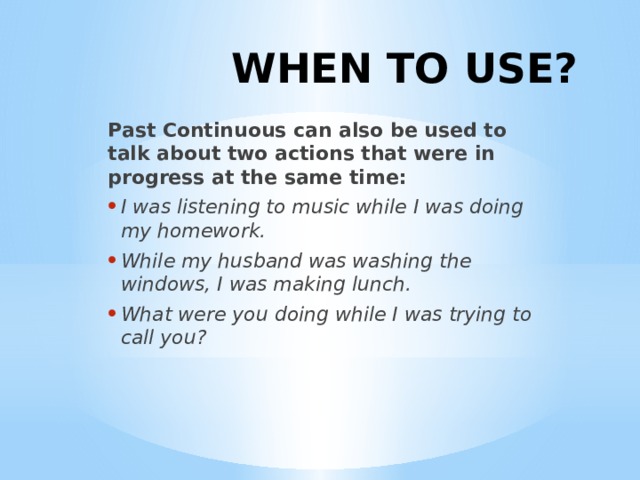 WHEN TO USE? Past Continuous can also be used to talk about two actions that were in progress at the same time: I was listening to music while I was doing my homework. While my husband was washing the windows, I was making lunch. What were you doing while I was trying to call you? 