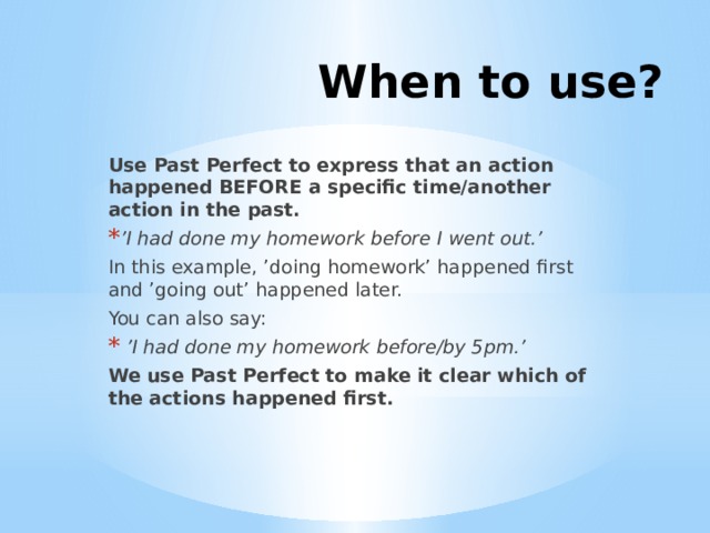 When to use? Use Past Perfect to express that an action happened BEFORE a specific time/another action in the past. ’ I had done my homework before I went out.’   In this example, ’doing homework’ happened first and ’going out’ happened later. You can also say:  ’ I had done my homework before/by 5pm.’   We use Past Perfect to make it clear which of the actions happened first. 