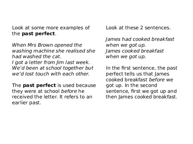 Look at these 2 sentences . Look at some more examples of the  past perfect .   When Mrs Brown opened the washing machine she realised she had washed the cat. James had cooked breakfast when we got up. I got a letter from Jim last week. We’d been at school together but we’d lost touch with each other. James cooked breakfast when we got up. The  past perfect  is used because they were at school  before  he received the letter. It refers to an earlier past.    In the first sentence, the past perfect tells us that James cooked breakfast  before  we got up. In the second sentence, first we got up and then James cooked breakfast. 
