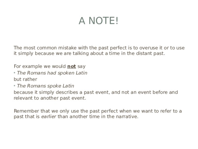 A note!  The most common mistake with the past perfect is to overuse it or to use it simply because we are talking about a time in the distant past. For example we would  not  say The Romans had spoken Latin but rather The Romans spoke Latin because it simply describes a past event, and not an event before and relevant to another past event. Remember that we only use the past perfect when we want to refer to a past that is  earlier  than another time in the narrative. 