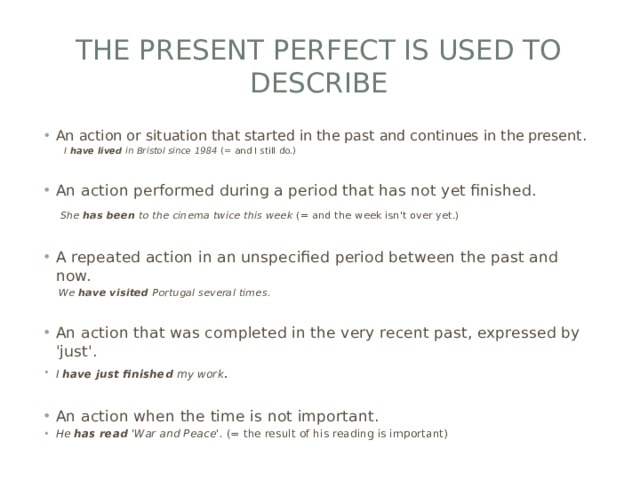 THE PRESENT PERFECT IS USED TO DESCRIBE An action or situation that started in the past and continues in the present.   I  have lived  in Bristol since 1984  (= and I still do.) An action performed during a period that has not yet finished.   She  has been  to the cinema twice this week  (= and the week isn't over yet.) A repeated action in an unspecified period between the past and now.   We  have visited  Portugal several times. An action that was completed in the very recent past, expressed by 'just'.  I  have just finished  my work . An action when the time is not important.  He  has read  'War and Peace'.  (= the result of his reading is important) 